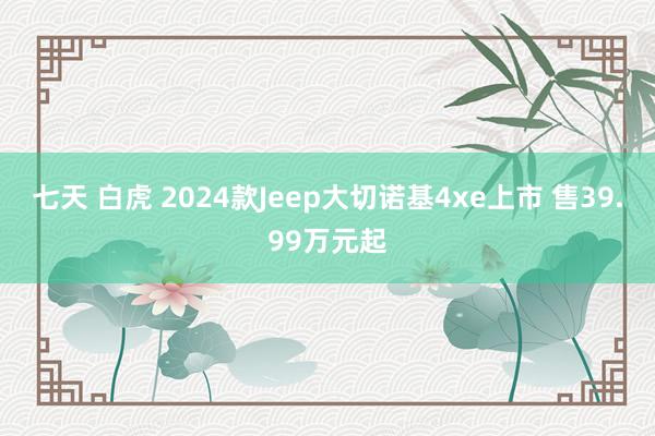 七天 白虎 2024款Jeep大切诺基4xe上市 售39.99万元起