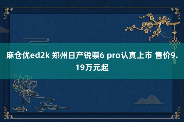 麻仓优ed2k 郑州日产锐骐6 pro认真上市 售价9.19万元起