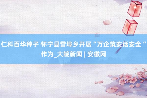 仁科百华种子 怀宁县雷埠乡开展“万企筑安话安全“作为_大皖新闻 | 安徽网