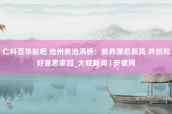 仁科百华贴吧 池州贵池涓桥：教养漂后新风 共创和好意思家园_大皖新闻 | 安徽网