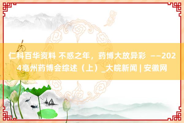 仁科百华资料 不惑之年，药博大放异彩  ——2024亳州药博会综述（上）_大皖新闻 | 安徽网