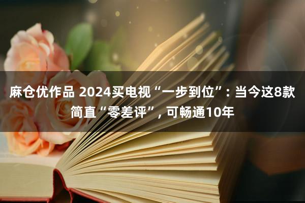 麻仓优作品 2024买电视“一步到位”: 当今这8款简直“零差评”， 可畅通10年