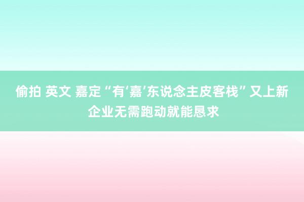 偷拍 英文 嘉定“有‘嘉’东说念主皮客栈”又上新 企业无需跑动就能恳求