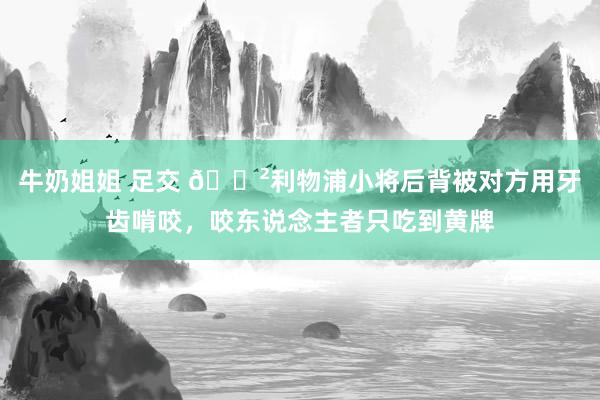 牛奶姐姐 足交 😲利物浦小将后背被对方用牙齿啃咬，咬东说念主者只吃到黄牌