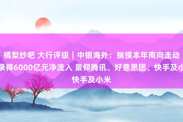 橘梨纱吧 大行评级｜中银海外：揣摸本年南向走动将录得6000亿元净流入 景仰腾讯、好意思团、快手及小米