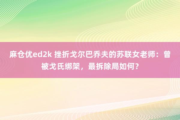 麻仓优ed2k 挫折戈尔巴乔夫的苏联女老师：曾被戈氏绑架，最拆除局如何？