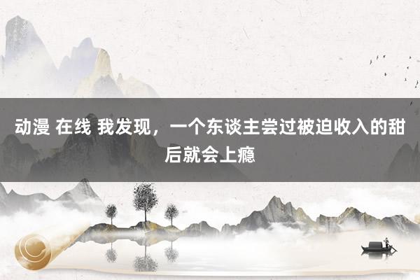 动漫 在线 我发现，一个东谈主尝过被迫收入的甜后就会上瘾