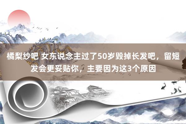 橘梨纱吧 女东说念主过了50岁毁掉长发吧，留短发会更妥贴你，主要因为这3个原因