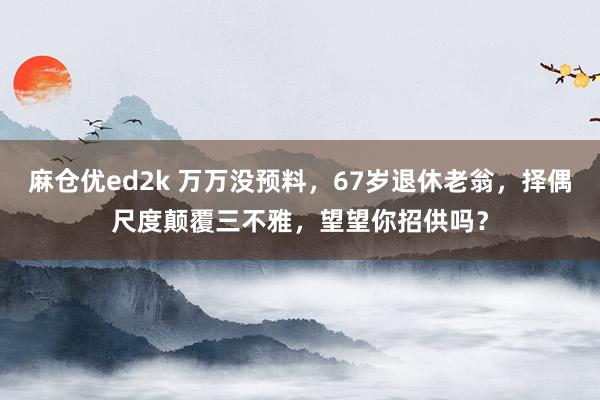 麻仓优ed2k 万万没预料，67岁退休老翁，择偶尺度颠覆三不雅，望望你招供吗？