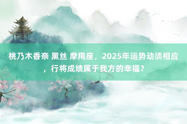 桃乃木香奈 黑丝 摩羯座，2025年运势动须相应，行将成绩属于我方的幸福？