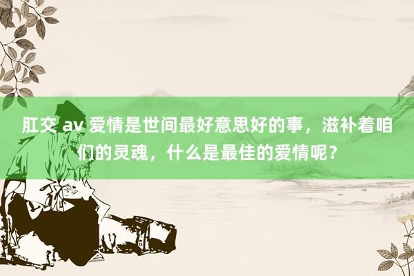 肛交 av 爱情是世间最好意思好的事，滋补着咱们的灵魂，什么是最佳的爱情呢？