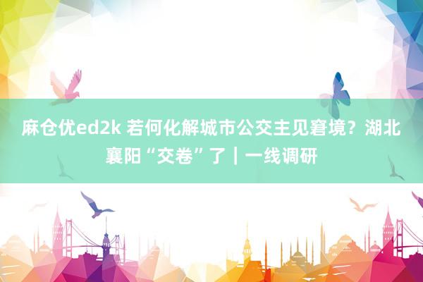 麻仓优ed2k 若何化解城市公交主见窘境？湖北襄阳“交卷”了｜一线调研