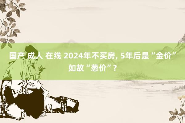 国产 成人 在线 2024年不买房， 5年后是“金价”如故“葱价”?