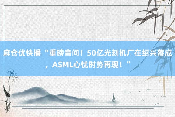 麻仓优快播 “重磅音问！50亿光刻机厂在绍兴落成，ASML心忧时势再现！”