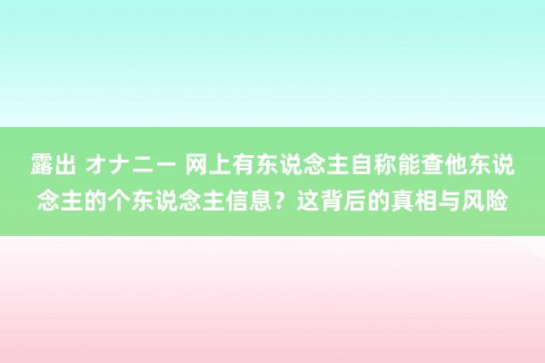 露出 オナニー 网上有东说念主自称能查他东说念主的个东说念主信息？这背后的真相与风险