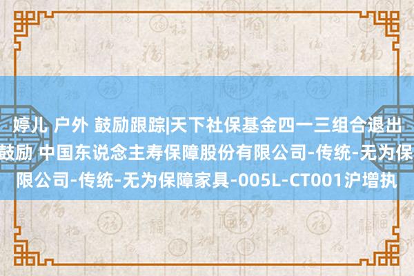 婷儿 户外 鼓励跟踪|天下社保基金四一三组合退出长信科技前十大畅通鼓励 中国东说念主寿保障股份有限公司-传统-无为保障家具-005L-CT001沪增执