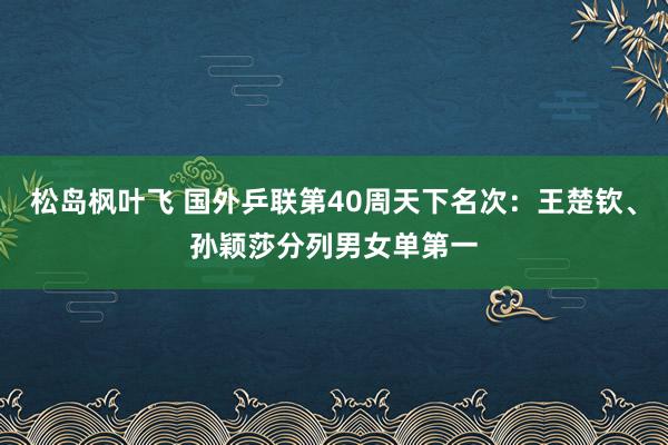 松岛枫叶飞 国外乒联第40周天下名次：王楚钦、孙颖莎分列男女单第一