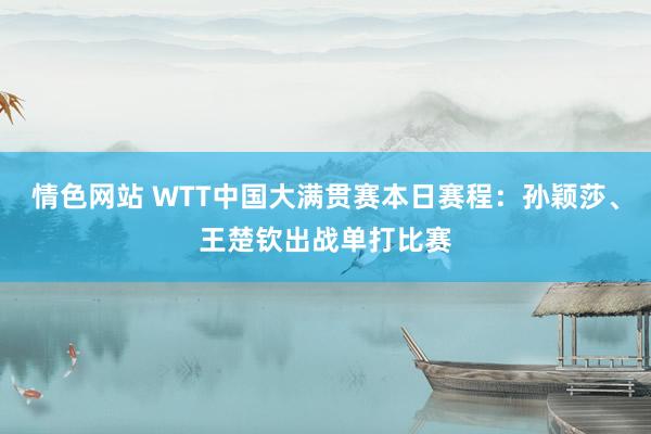 情色网站 WTT中国大满贯赛本日赛程：孙颖莎、王楚钦出战单打比赛