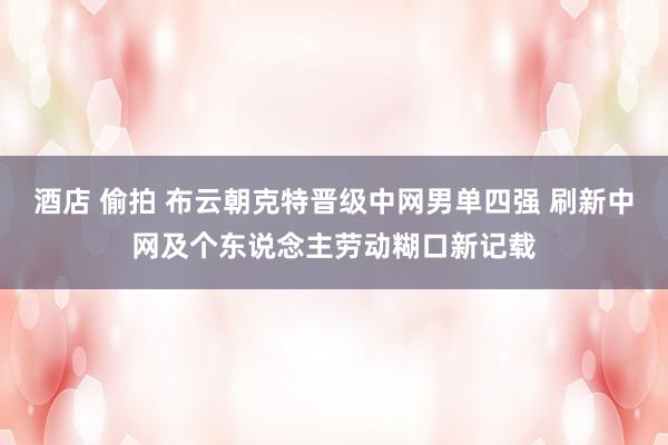 酒店 偷拍 布云朝克特晋级中网男单四强 刷新中网及个东说念主劳动糊口新记载