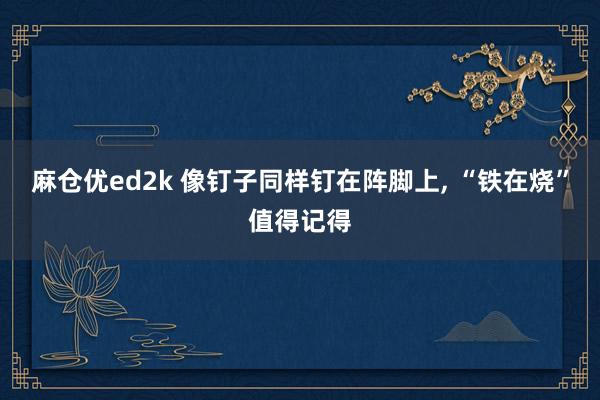 麻仓优ed2k 像钉子同样钉在阵脚上， “铁在烧”值得记得