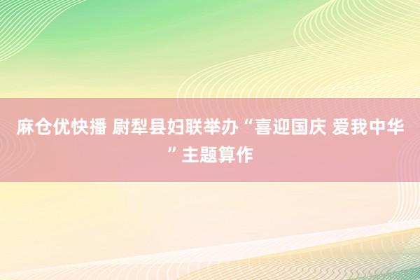 麻仓优快播 尉犁县妇联举办“喜迎国庆 爱我中华”主题算作