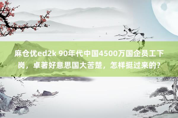 麻仓优ed2k 90年代中国4500万国企员工下岗，卓著好意思国大苦楚，怎样挺过来的？