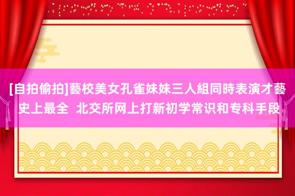 [自拍偷拍]藝校美女孔雀妹妹三人組同時表演才藝 史上最全  北交所网上打新初学常识和专科手段