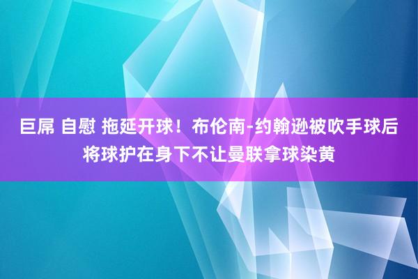 巨屌 自慰 拖延开球！布伦南-约翰逊被吹手球后将球护在身下不让曼联拿球染黄