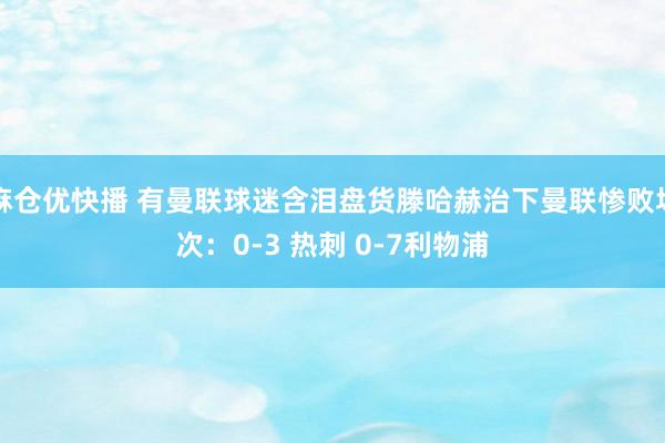 麻仓优快播 有曼联球迷含泪盘货滕哈赫治下曼联惨败场次：0-3 热刺 0-7利物浦