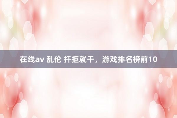 在线av 乱伦 扞拒就干，游戏排名榜前10