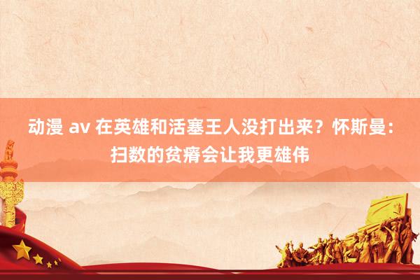 动漫 av 在英雄和活塞王人没打出来？怀斯曼：扫数的贫瘠会让我更雄伟