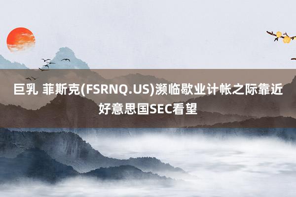 巨乳 菲斯克(FSRNQ.US)濒临歇业计帐之际靠近好意思国SEC看望