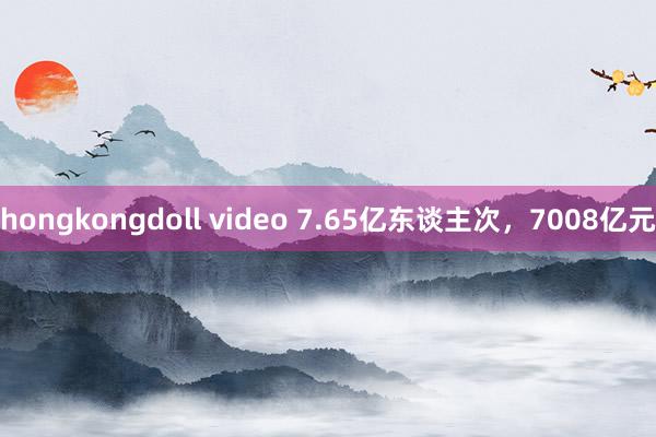 hongkongdoll video 7.65亿东谈主次，7008亿元