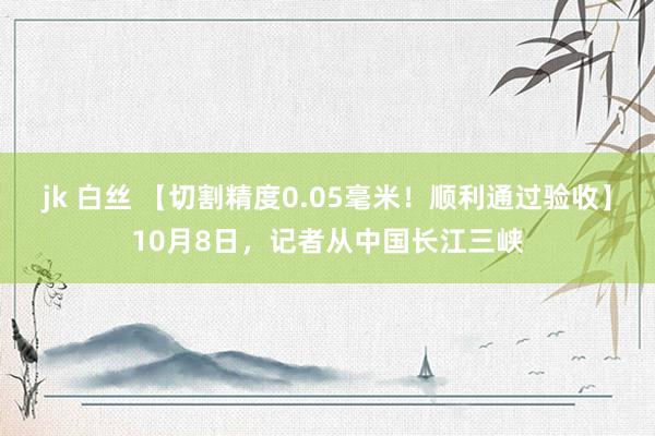 jk 白丝 【切割精度0.05毫米！顺利通过验收】10月8日，记者从中国长江三峡