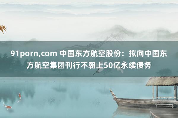 91porn，com 中国东方航空股份：拟向中国东方航空集团刊行不朝上50亿永续债务