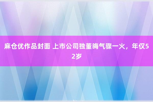 麻仓优作品封面 上市公司独董晦气骤一火，年仅52岁