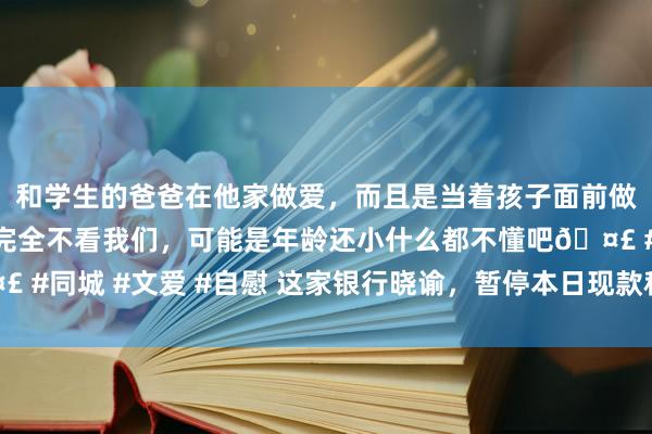 和学生的爸爸在他家做爱，而且是当着孩子面前做爱，太刺激了，孩子完全不看我们，可能是年龄还小什么都不懂吧🤣 #同城 #文爱 #自慰 这家银行晓谕，暂停本日现款科罚类产物快速赎回！