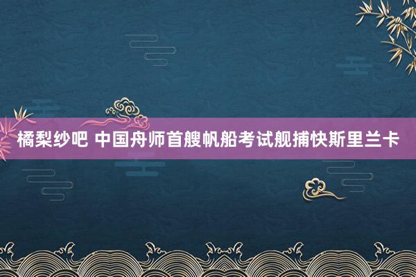 橘梨纱吧 中国舟师首艘帆船考试舰捕快斯里兰卡