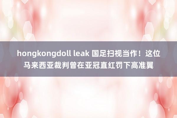 hongkongdoll leak 国足扫视当作！这位马来西亚裁判曾在亚冠直红罚下高准翼