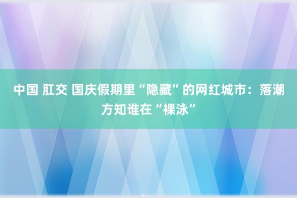 中国 肛交 国庆假期里“隐藏”的网红城市：落潮方知谁在“裸泳”