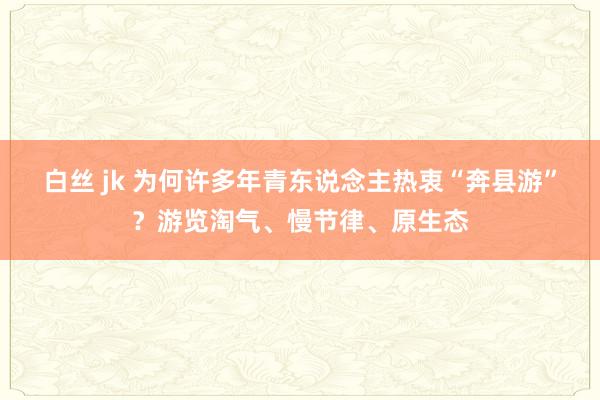 白丝 jk 为何许多年青东说念主热衷“奔县游”？游览淘气、慢节律、原生态