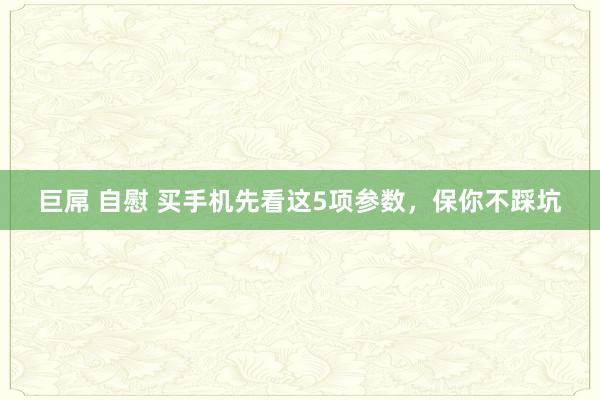 巨屌 自慰 买手机先看这5项参数，保你不踩坑