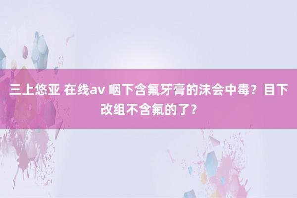 三上悠亚 在线av 咽下含氟牙膏的沫会中毒？目下改组不含氟的了？