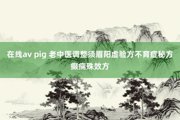 在线av pig 老中医调整须眉阳虚验方不育症秘方癫痫殊效方