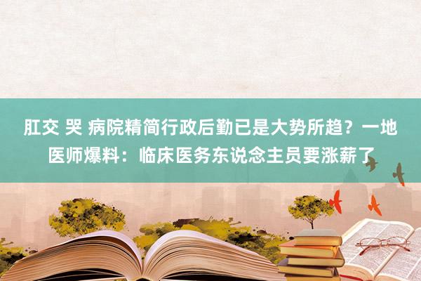 肛交 哭 病院精简行政后勤已是大势所趋？一地医师爆料：临床医务东说念主员要涨薪了