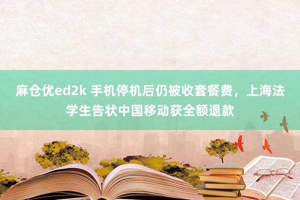 麻仓优ed2k 手机停机后仍被收套餐费，上海法学生告状中国移动获全额退款