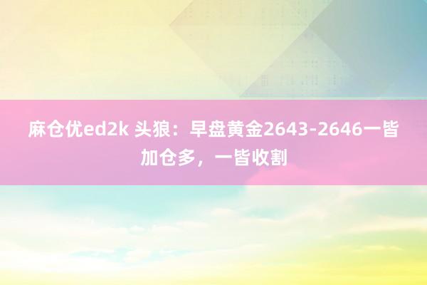 麻仓优ed2k 头狼：早盘黄金2643-2646一皆加仓多，一皆收割