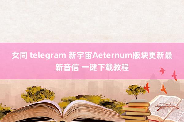 女同 telegram 新宇宙Aeternum版块更新最新音信 一键下载教程