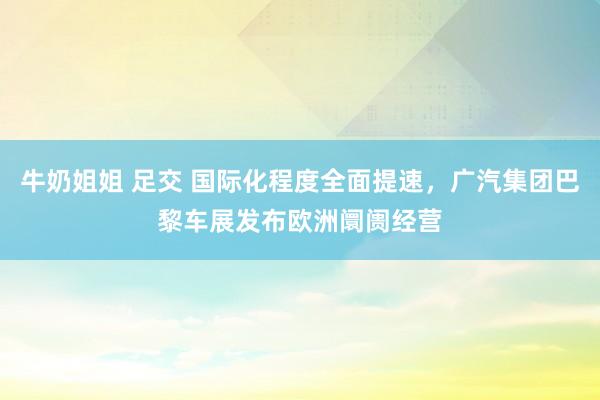 牛奶姐姐 足交 国际化程度全面提速，广汽集团巴黎车展发布欧洲阛阓经营