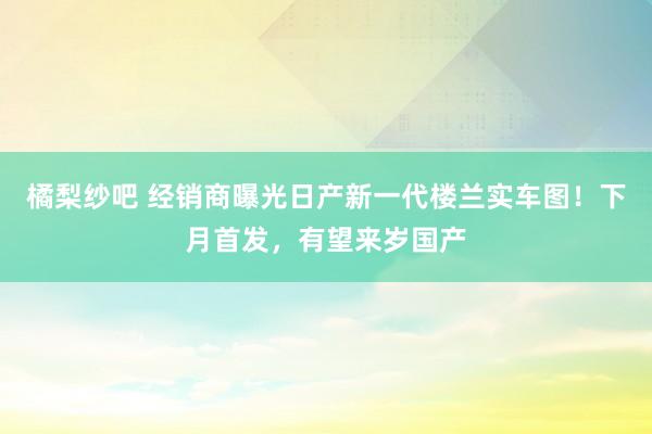 橘梨纱吧 经销商曝光日产新一代楼兰实车图！下月首发，有望来岁国产